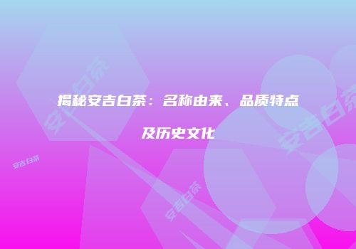 揭秘安吉白茶：名称由来、品质特点及历史文化