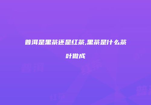 普洱是黑茶还是红茶,黑茶是什么茶叶做成