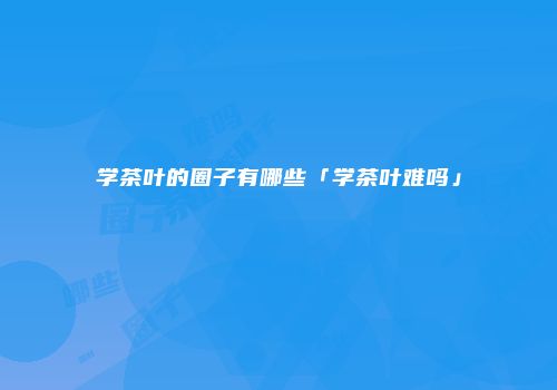 学茶叶的圈子有哪些「学茶叶难吗」
