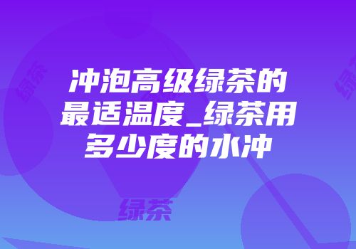 冲泡高级绿茶的最适温度_绿茶用多少度的水冲