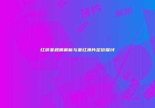 红旗渠规模解析与渠红薄片定价探讨