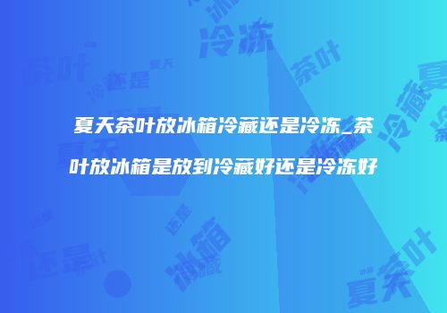 夏天茶叶放冰箱冷藏还是冷冻_茶叶放冰箱是放到冷藏好还是冷冻好