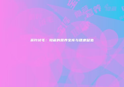 茶叶绒毛：隐藏的营养宝库与健康益处