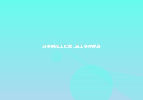 白茶的加工过程_加工茶有哪些