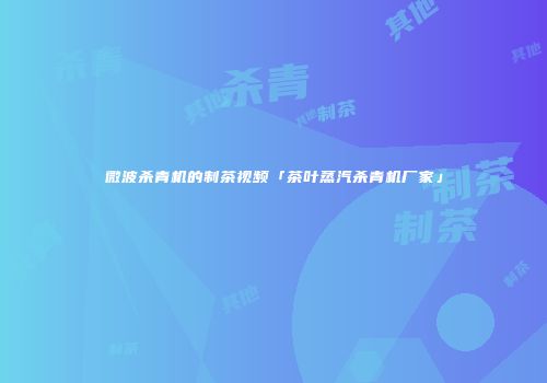 微波杀青机的制茶视频「茶叶蒸汽杀青机厂家」