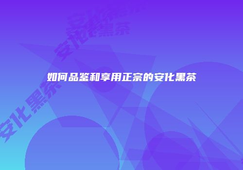 如何品鉴和享用正宗的安化黑茶