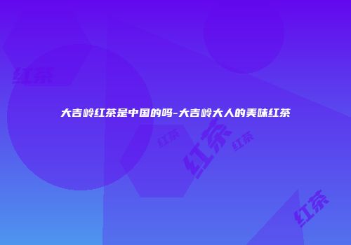大吉岭红茶是中国的吗-大吉岭大人的美味红茶
