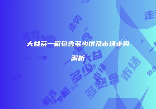 大益茶一箱包含多少饼及市场走势解析