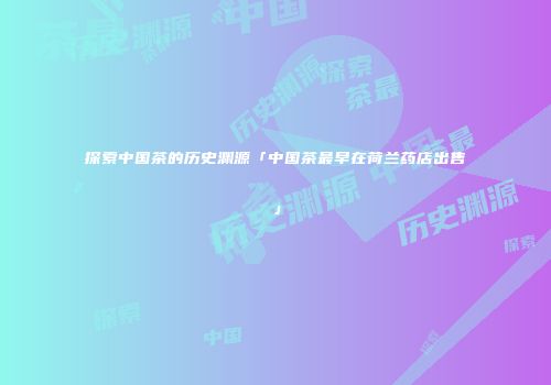 探索中国茶的历史渊源「中国茶最早在荷兰药店出售」