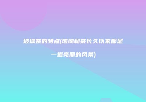 玻璃茶的特点(玻璃和茶长久以来都是一道亮丽的风景)