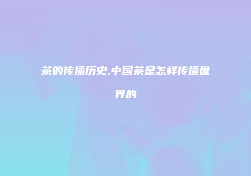 茶的传播历史,中国茶是怎样传播世界的