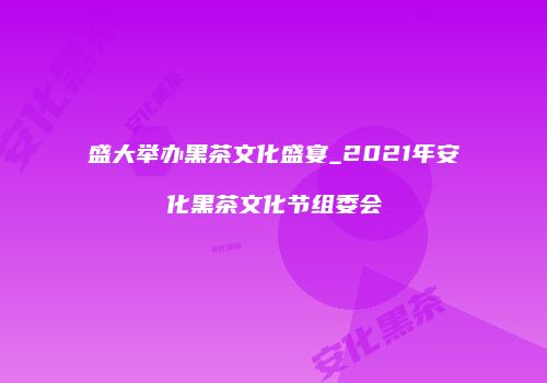 盛大举办黑茶文化盛宴_2021年安化黑茶文化节组委会