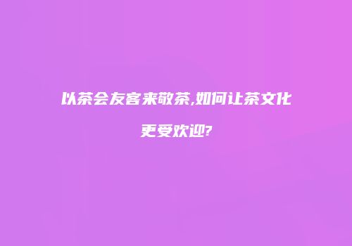 以茶会友客来敬茶,如何让茶文化更受欢迎?