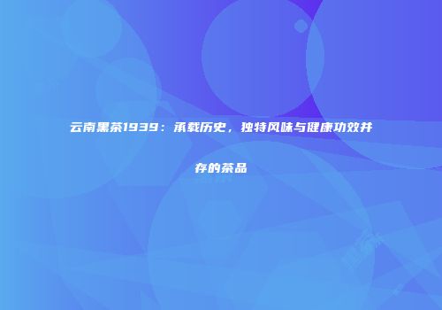 云南黑茶1939：承载历史，独特风味与健康功效并存的茶品
