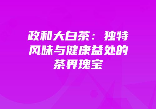 政和大白茶：独特风味与健康益处的茶界瑰宝