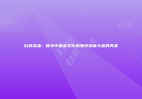 白茶珍品：探寻中国茶文化的独特韵味与品牌风采