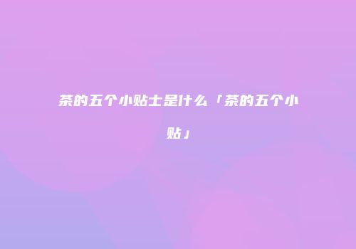茶的五个小贴士是什么「茶的五个小贴」