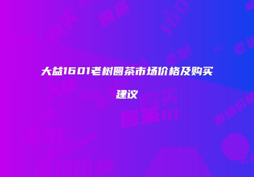 大益1601老树圆茶市场价格及购买建议