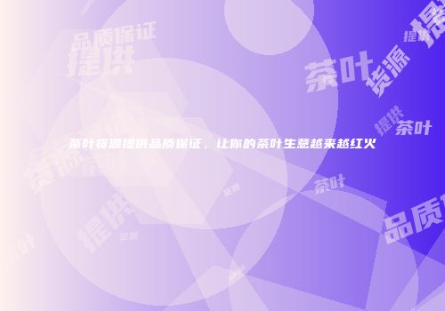 茶叶货源提供品质保证，让你的茶叶生意越来越红火