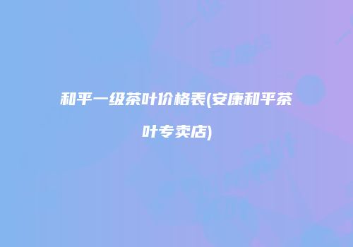 和平一级茶叶价格表(安康和平茶叶专卖店)