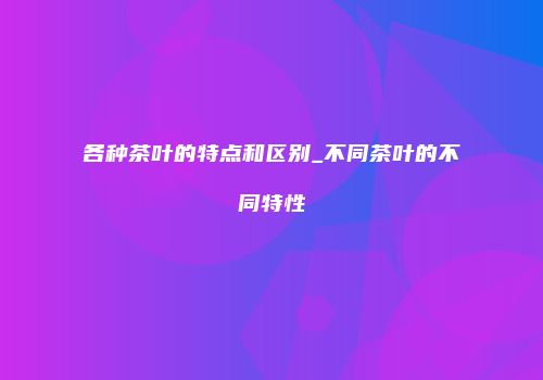 各种茶叶的特点和区别_不同茶叶的不同特性