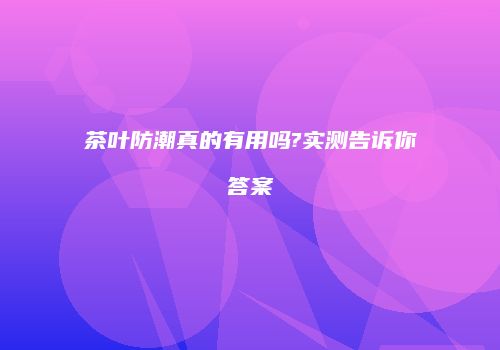 茶叶防潮真的有用吗?实测告诉你答案