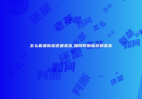 怎么看是新茶还是老茶,如何判断新茶和老茶