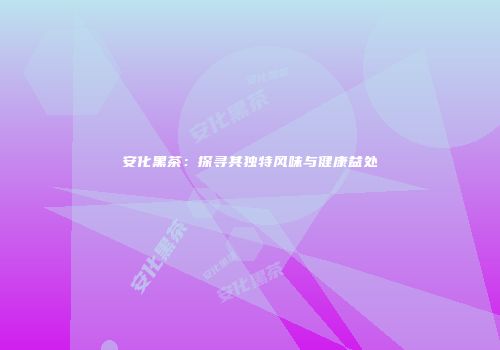 安化黑茶：探寻其独特风味与健康益处