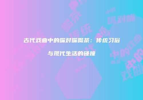古代戏曲中的嘴对嘴喝茶：传统习俗与现代生活的碰撞