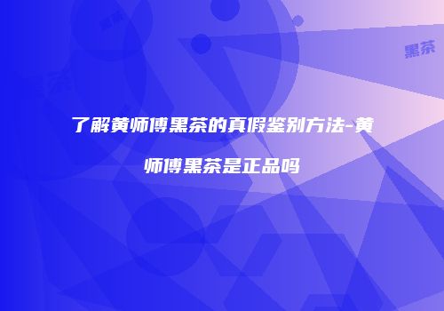 了解黄师傅黑茶的真假鉴别方法-黄师傅黑茶是正品吗