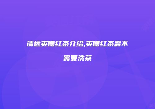 清远英德红茶介绍,英德红茶需不需要洗茶