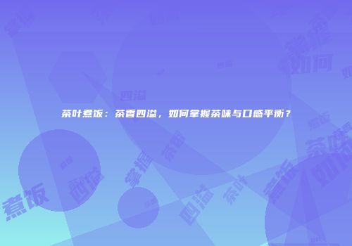 茶叶煮饭：茶香四溢，如何掌握茶味与口感平衡？