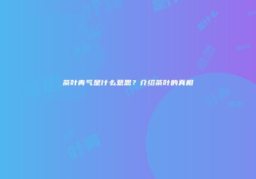 茶叶青气是什么意思？介绍茶叶的真相
