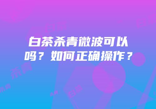 白茶杀青微波可以吗？如何正确操作？