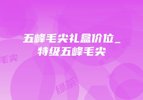 五峰毛尖礼盒价位_特级五峰毛尖