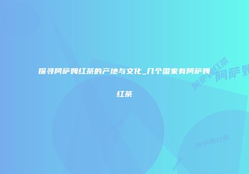 探寻阿萨姆红茶的产地与文化_几个国家有阿萨姆红茶
