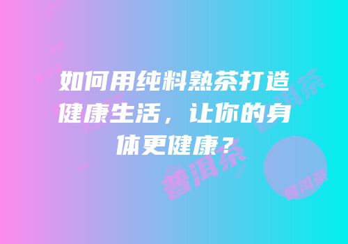 如何用纯料熟茶打造健康生活，让你的身体更健康？