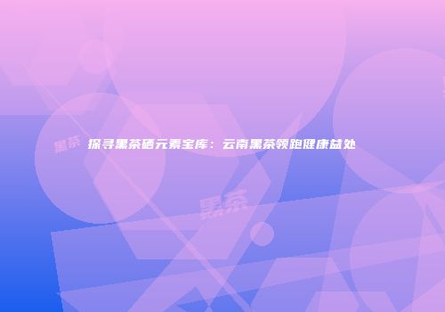 探寻黑茶硒元素宝库：云南黑茶领跑健康益处