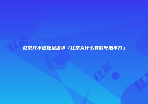 红茶开水泡还是温水「红茶为什么有的叶泡不开」