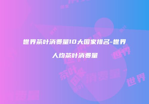 世界茶叶消费量10大国家排名-世界人均茶叶消费量