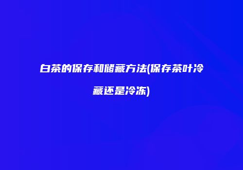 白茶的保存和储藏方法(保存茶叶冷藏还是冷冻)