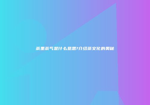 茶里茶气是什么意思?介绍茶文化的奥秘