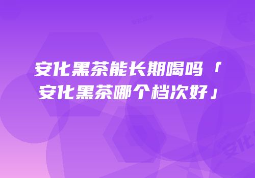 安化黑茶能长期喝吗「安化黑茶哪个档次好」