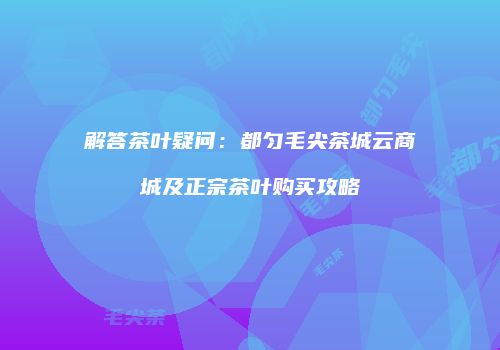 解答茶叶疑问：都匀毛尖茶城云商城及正宗茶叶购买攻略
