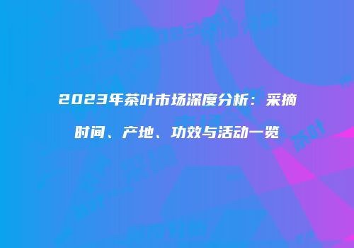 2023年茶叶市场深度分析：采摘时间、产地、功效与活动一览