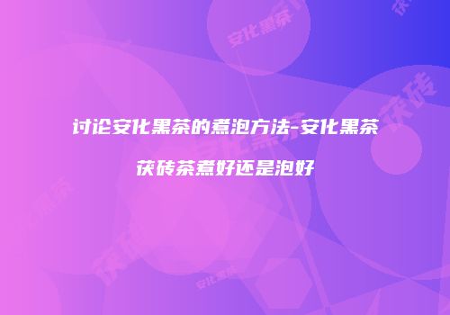 讨论安化黑茶的煮泡方法-安化黑茶茯砖茶煮好还是泡好