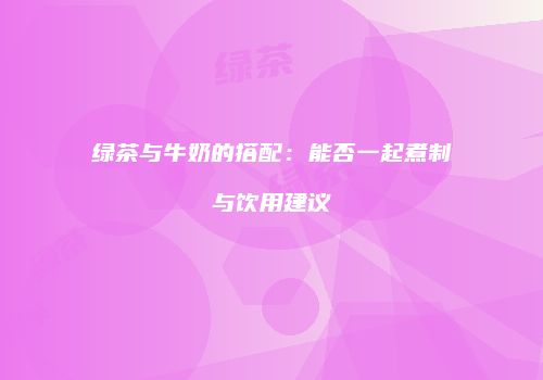绿茶与牛奶的搭配：能否一起煮制与饮用建议