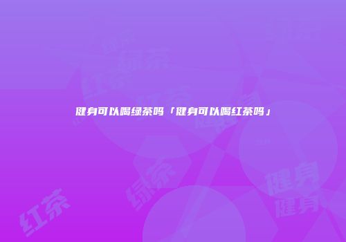 健身可以喝绿茶吗「健身可以喝红茶吗」