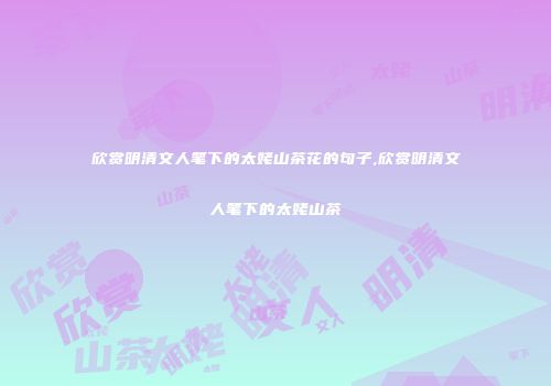 欣赏明清文人笔下的太姥山茶花的句子,欣赏明清文人笔下的太姥山茶