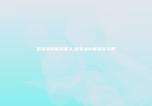 包装茶叶能放多久,包装茶叶能放多久啊